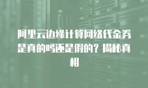 阿里云边缘计算网络代金券是真的吗还是假的？揭秘真相