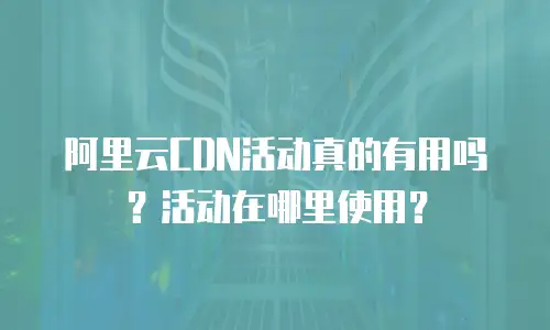阿里云CDN活动真的有用吗？活动在哪里使用？