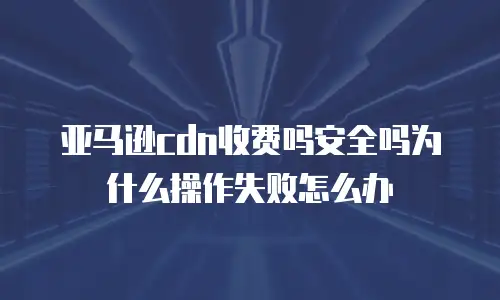 亚马逊cdn收费吗安全吗为什么操作失败怎么办