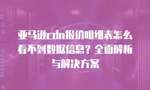 亚马逊cdn报价明细表怎么看不到数据信息？全面解析与解决方案