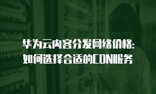 华为云内容分发网络价格：如何选择合适的CDN服务