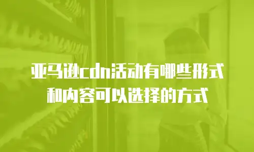 亚马逊cdn活动有哪些形式和内容可以选择的方式
