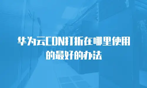 华为云CDN打折在哪里使用的最好的办法