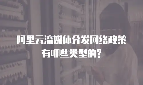 阿里云流媒体分发网络政策有哪些类型的?