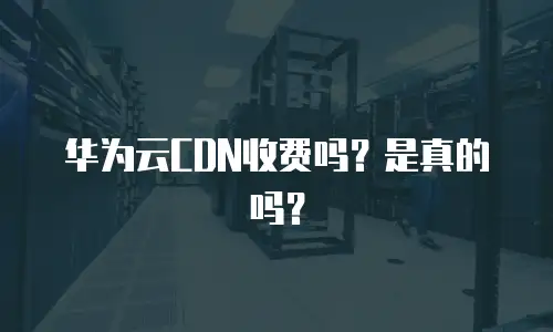 华为云CDN收费吗？是真的吗？