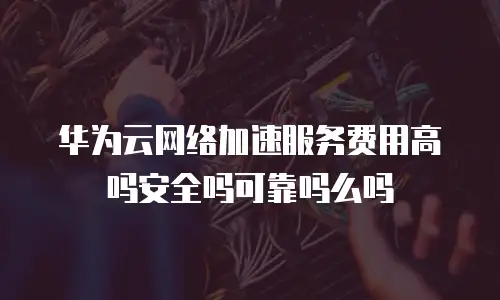 华为云网络加速服务费用高吗安全吗可靠吗么吗