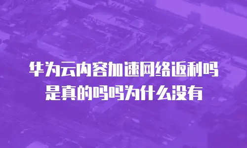 华为云内容加速网络返利吗是真的吗吗为什么没有