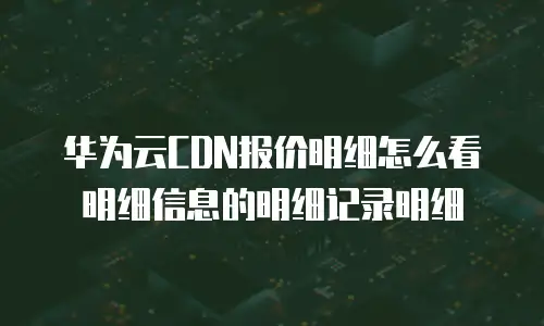华为云CDN报价明细怎么看明细信息的明细记录明细
