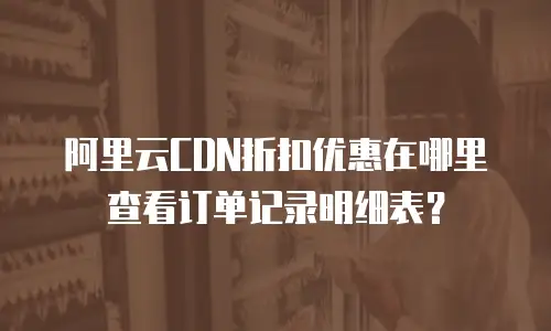 阿里云CDN折扣优惠在哪里查看订单记录明细表？