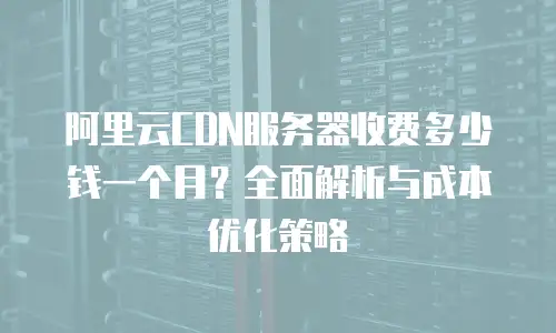 阿里云CDN服务器收费多少钱一个月？全面解析与成本优化策略