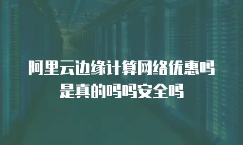 阿里云边缘计算网络优惠吗是真的吗吗安全吗