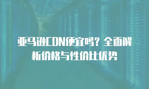 亚马逊CDN便宜吗？全面解析价格与性价比优势