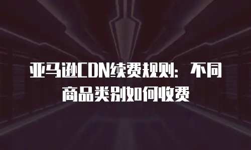 亚马逊CDN续费规则：不同商品类别如何收费