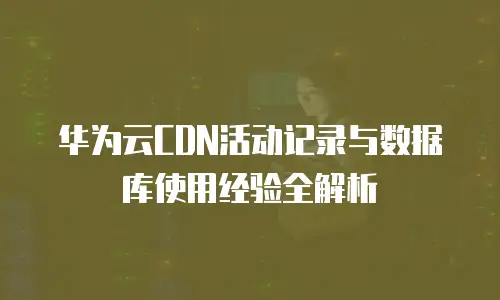华为云CDN活动记录与数据库使用经验全解析