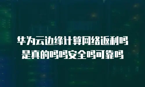 华为云边缘计算网络返利吗是真的吗吗安全吗可靠吗
