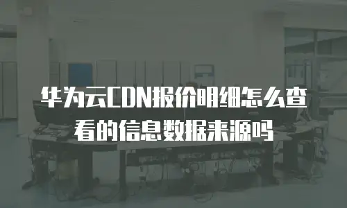 华为云CDN报价明细怎么查看的信息数据来源吗