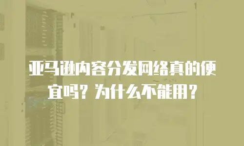 亚马逊内容分发网络真的便宜吗？为什么不能用？