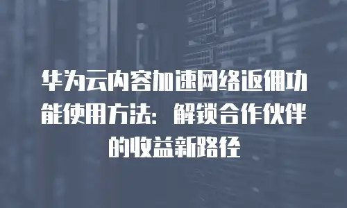 华为云内容加速网络返佣功能使用方法：解锁合作伙伴的收益新路径