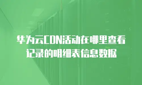 华为云CDN活动在哪里查看记录的明细表信息数据