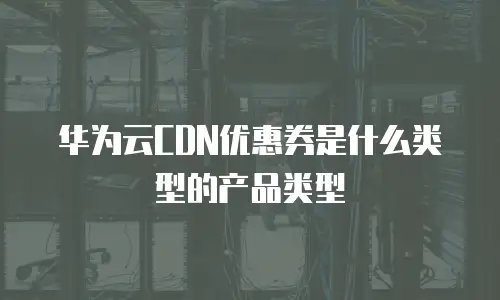 华为云CDN优惠券是什么类型的产品类型