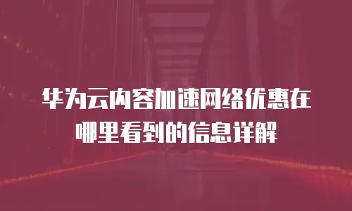 华为云内容加速网络优惠在哪里看到的信息详解