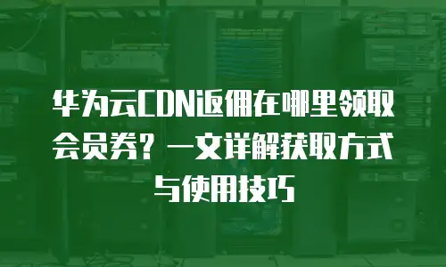 华为云CDN返佣在哪里领取会员券？一文详解获取方式与使用技巧