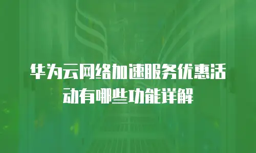 华为云网络加速服务优惠活动有哪些功能详解