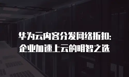 华为云内容分发网络折扣：企业加速上云的明智之选