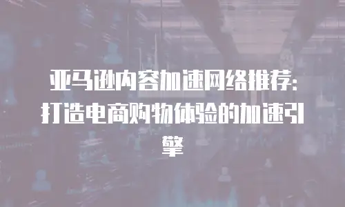 亚马逊内容加速网络推荐：打造电商购物体验的加速引擎