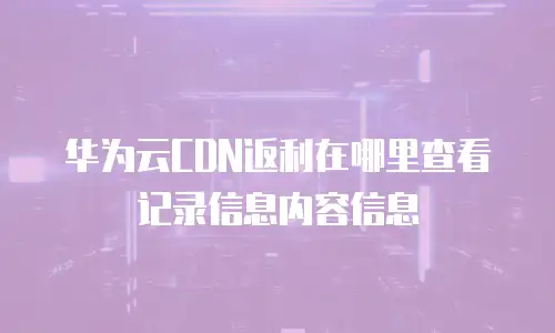 华为云CDN返利在哪里查看记录信息内容信息