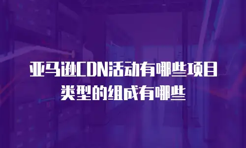 亚马逊CDN活动有哪些项目类型的组成有哪些