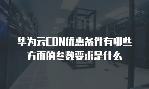 华为云CDN优惠条件有哪些方面的参数要求是什么