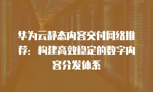 华为云静态内容交付网络推荐：构建高效稳定的数字内容分发体系