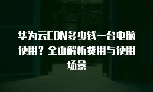 华为云CDN多少钱一台电脑使用？全面解析费用与使用场景