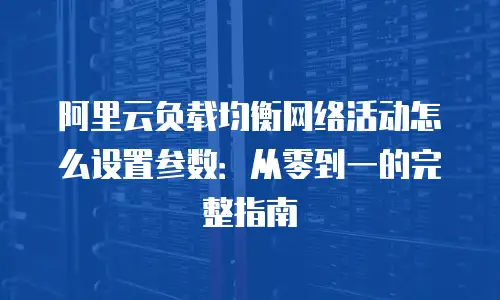 阿里云负载均衡网络活动怎么设置参数：从零到一的完整指南