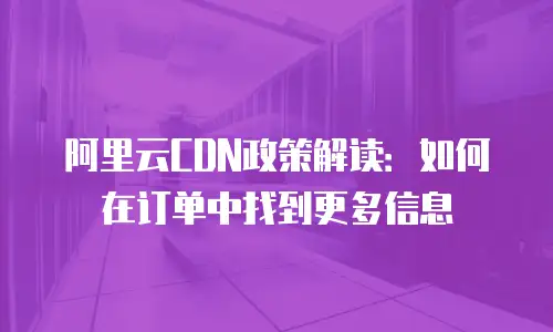 阿里云CDN政策解读：如何在订单中找到更多信息