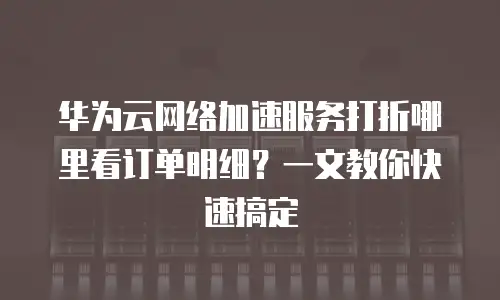 华为云网络加速服务打折哪里看订单明细？一文教你快速搞定