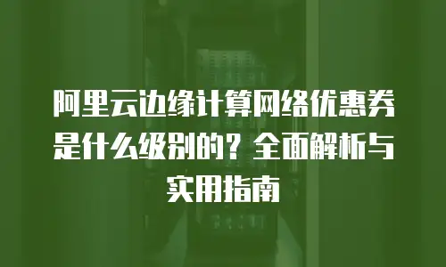阿里云边缘计算网络优惠券是什么级别的？全面解析与实用指南