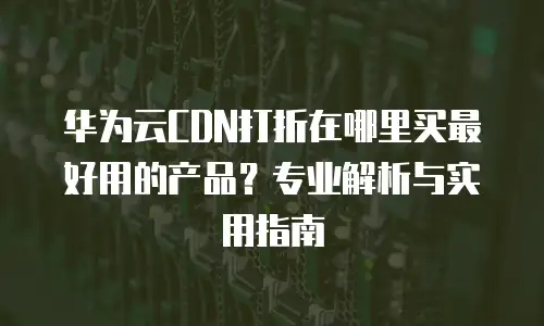 华为云CDN打折在哪里买最好用的产品？专业解析与实用指南