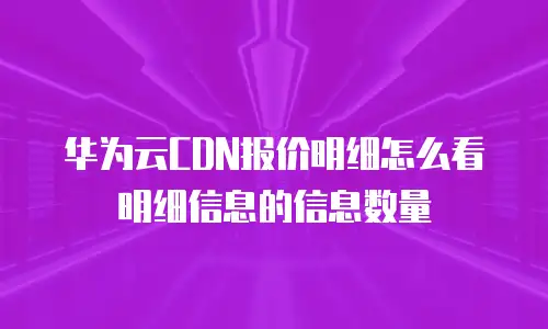 华为云CDN报价明细怎么看明细信息的信息数量