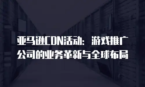亚马逊CDN活动：游戏推广公司的业务革新与全球布局