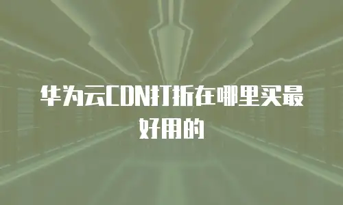 华为云CDN打折在哪里买最好用的