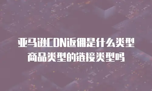 亚马逊CDN返佣是什么类型商品类型的链接类型吗