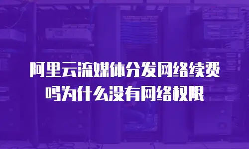 阿里云流媒体分发网络续费吗为什么没有网络权限