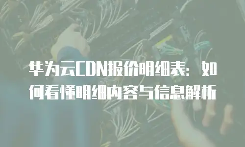 华为云CDN报价明细表：如何看懂明细内容与信息解析