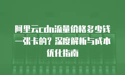 阿里云cdn流量价格多少钱一张卡的？深度解析与成本优化指南