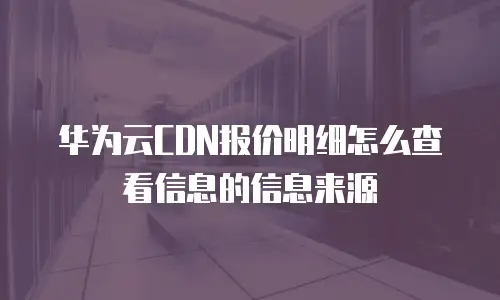 华为云CDN报价明细怎么查看信息的信息来源