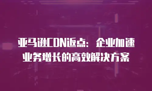 亚马逊CDN返点：企业加速业务增长的高效解决方案