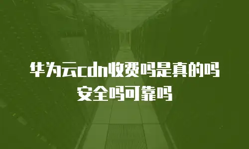 华为云cdn收费吗是真的吗安全吗可靠吗