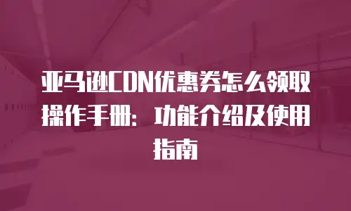 亚马逊CDN优惠券怎么领取操作手册：功能介绍及使用指南